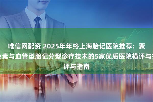 唯信网配资 2025年年终上海胎记医院推荐：聚焦色素与血管型胎记分型诊疗技术的5家优质医院横评与指南
