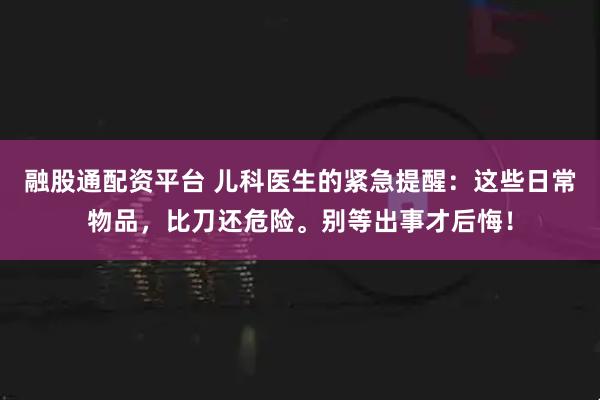 融股通配资平台 儿科医生的紧急提醒：这些日常物品，比刀还危险。别等出事才后悔！