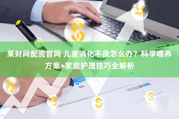 莱财网配资官网 儿童消化不良怎么办？科学喂养方案+家庭护理技巧全解析