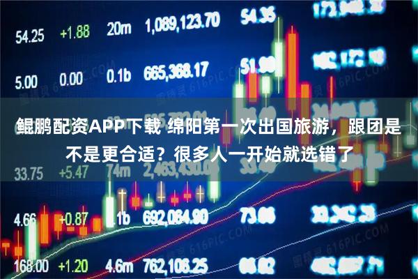 鲲鹏配资APP下载 绵阳第一次出国旅游,跟团是不是更合适?很多人一开始就选错了