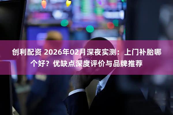创利配资 2026年02月深夜实测：上门补胎哪个好？优缺点深度评价与品牌推荐