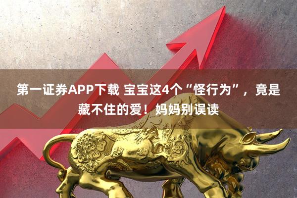 第一证券APP下载 宝宝这4个“怪行为”，竟是藏不住的爱！妈妈别误读