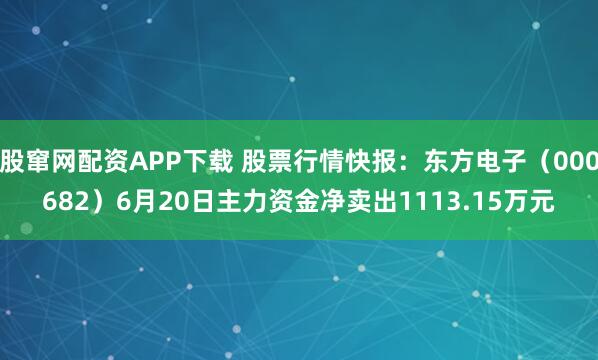股窜网配资APP下载 股票行情快报：东方电子（000682）6月20日主力资金净卖出1113.15万元