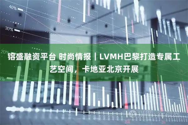 镕盛融资平台 时尚情报｜LVMH巴黎打造专属工艺空间，卡地亚北京开展