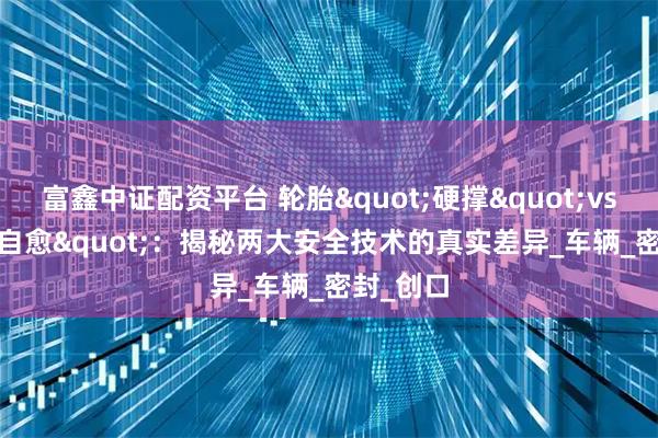 富鑫中证配资平台 轮胎"硬撑"vs"自愈"：揭秘两大安全技术的真实差异_车辆_密封_创口
