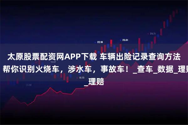 太原股票配资网APP下载 车辆出险记录查询方法！帮你识别火烧车，涉水车，事故车！_查车_数据_理赔