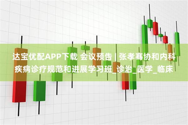 达宝优配APP下载 会议预告 | 张孝骞协和内科疾病诊疗规范和进展学习班_诊治_医学_临床