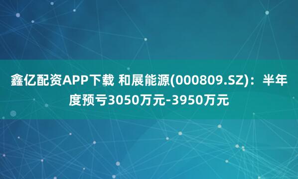 鑫亿配资APP下载 和展能源(000809.SZ)：半年度预亏3050万元-3950万元