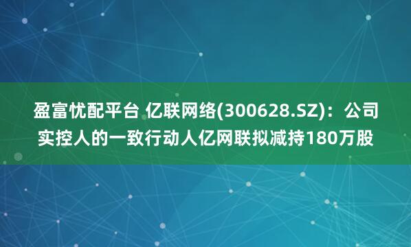 盈富忧配平台 亿联网络(300628.SZ)：公司实控人的一致行动人亿网联拟减持180万股