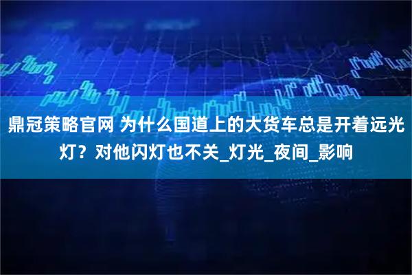 鼎冠策略官网 为什么国道上的大货车总是开着远光灯？对他闪灯也不关_灯光_夜间_影响