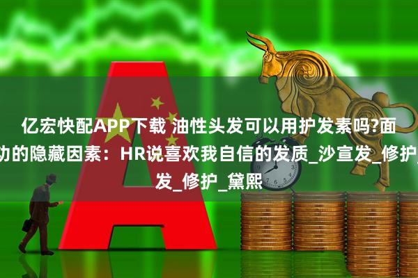 亿宏快配APP下载 油性头发可以用护发素吗?面试成功的隐藏因素：HR说喜欢我自信的发质_沙宣发_修护_黛熙
