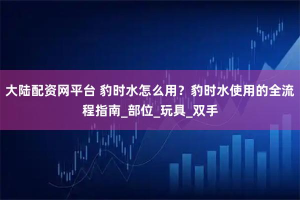 大陆配资网平台 豹时水怎么用？豹时水使用的全流程指南_部位_玩具_双手