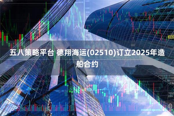 五八策略平台 德翔海运(02510)订立2025年造船合约