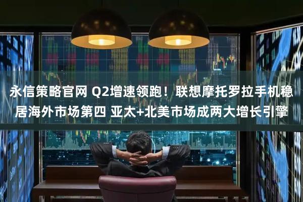 永信策略官网 Q2增速领跑！联想摩托罗拉手机稳居海外市场第四 亚太+北美市场成两大增长引擎