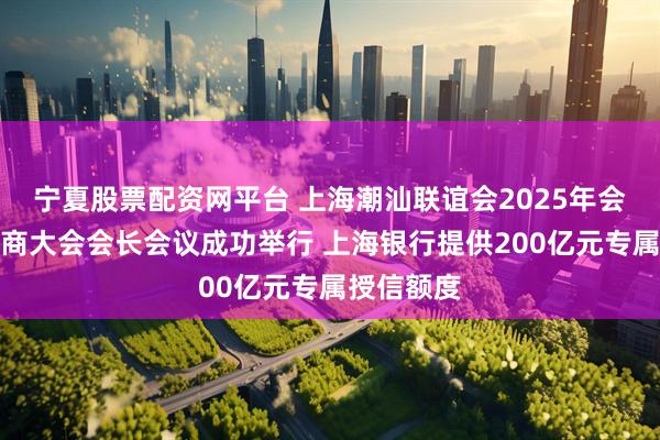 宁夏股票配资网平台 上海潮汕联谊会2025年会暨世界潮商大会会长会议成功举行 上海银行提供200亿元专属授信额度
