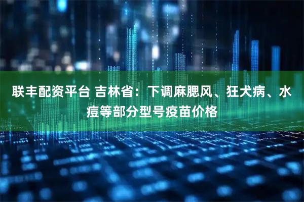 联丰配资平台 吉林省：下调麻腮风、狂犬病、水痘等部分型号疫苗价格