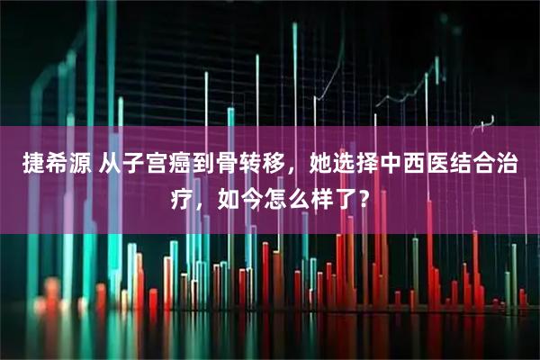 捷希源 从子宫癌到骨转移,她选择中西医结合治疗,如今怎么样了?