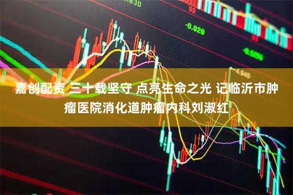 嘉创配资 三十载坚守 点亮生命之光 记临沂市肿瘤医院消化道肿瘤内科刘淑红
