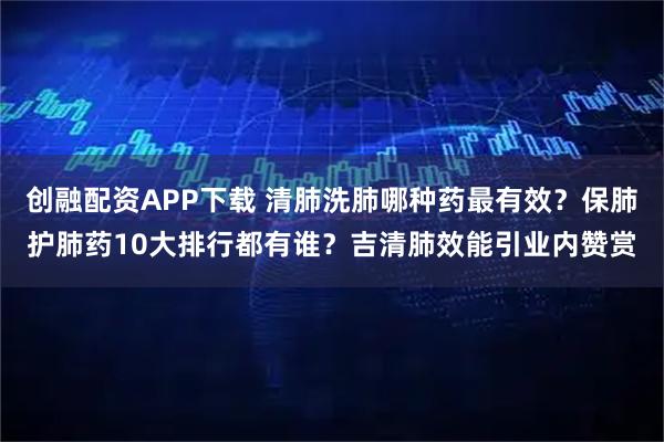 创融配资APP下载 清肺洗肺哪种药最有效？保肺护肺药10大排行都有谁？吉清肺效能引业内赞赏