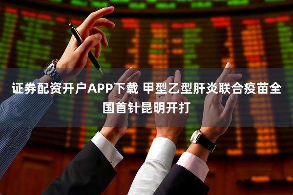证券配资开户APP下载 甲型乙型肝炎联合疫苗全国首针昆明开打