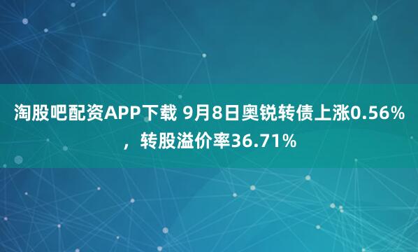 淘股吧配资APP下载 9月8日奥锐转债上涨0.56%，转股溢价率36.71%