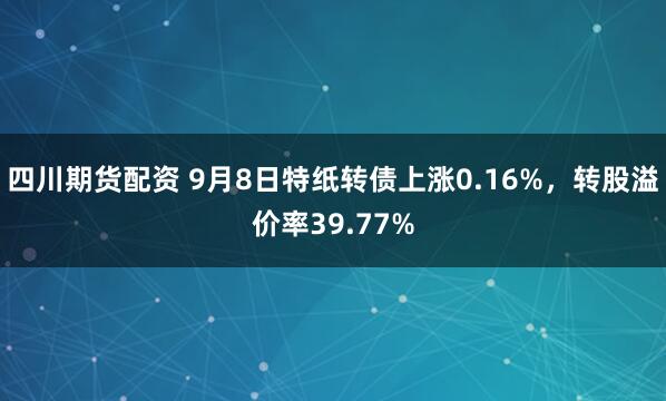 四川期货配资 9月8日特纸转债上涨0.16%,转股溢价率39.77%